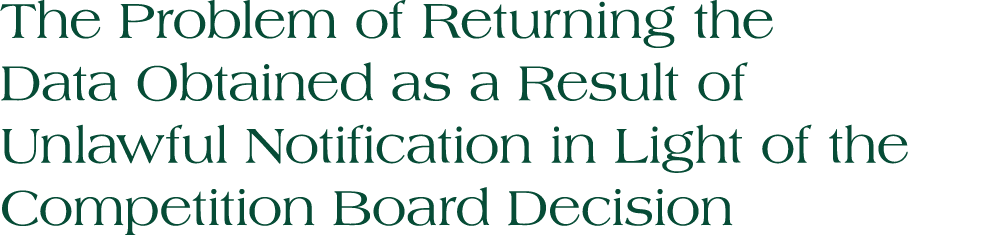 The Problem of Returning the Data Obtained as a Result of Unlawful Notification in Light of the Competition Board Dec...